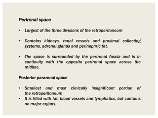 Perirenal space
• Largest of the three divisions of the retroperitoneum
• Contains kidneys, renal vessels and proximal collecting
systems, adrenal glands and perinephric fat.
• The space is surrounded by the perirenal fascia and is in
continuity with the opposite perirenal space across the
midline.
Posterior pararenal space
• Smallest and most clinically insignificant portion of
the retroperitoneum
• It is filled with fat, blood vessels and lymphatics, but contains
no major organs.
 