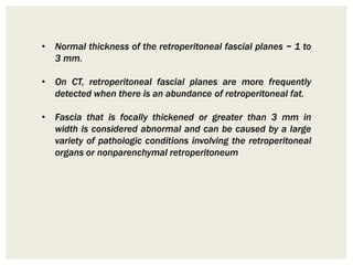 • Normal thickness of the retroperitoneal fascial planes ~ 1 to
3 mm.
• On CT, retroperitoneal fascial planes are more frequently
detected when there is an abundance of retroperitoneal fat.
• Fascia that is focally thickened or greater than 3 mm in
width is considered abnormal and can be caused by a large
variety of pathologic conditions involving the retroperitoneal
organs or nonparenchymal retroperitoneum
 