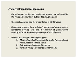 Primary retroperitoneal neoplasms
• Rare group of benign and malignant tumors that arise within
the retroperitoneum but outside the major organs.
• The most common age for presentation is 40-50 years.
• Frequently tumours have relatively unimpeded growth where
symptoms develop late and the tumour at presentation
tending to be extremely large (average size 11-20 cm).
• Divided according to histological types:
1. Mesenchymal origin: skeletal muscle, fat, peripheral
nerve, vessels, fibrous tissue
2. Extra-gonadal germ cell tumours
3. Primary retroperitoneal adenocarcinoma
 
