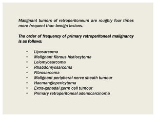 Malignant tumors of retroperitoneum are roughly four times
more frequent than benign lesions.
The order of frequency of primary retroperitoneal malignancy
is as follows:
• Liposarcoma
• Malignant fibrous histiocytoma
• Leiomyosarcoma
• Rhabdomyosarcoma
• Fibrosarcoma
• Malignant peripheral nerve sheath tumour
• Haemangiopericytoma
• Extra-gonadal germ cell tumour
• Primary retroperitoneal adenocarcinoma
 