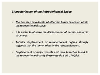 Characterization of the Retroperitoneal Space
• The first step is to decide whether the tumor is located within
the retroperitoneal space.
• It is useful to observe the displacement of normal anatomic
structures.
• Anterior displacement of retroperitoneal organs strongly
suggests that the tumor arises in the retroperitoneum.
• Displacement of major vessels and their branches found in
the retroperitoneal cavity these vessels is also helpful.
 