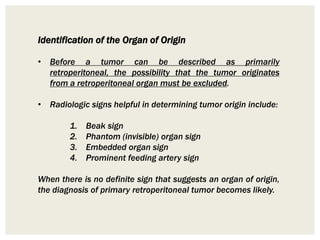 Identification of the Organ of Origin
• Before a tumor can be described as primarily
retroperitoneal, the possibility that the tumor originates
from a retroperitoneal organ must be excluded.
• Radiologic signs helpful in determining tumor origin include:
1. Beak sign
2. Phantom (invisible) organ sign
3. Embedded organ sign
4. Prominent feeding artery sign
When there is no definite sign that suggests an organ of origin,
the diagnosis of primary retroperitoneal tumor becomes likely.
 