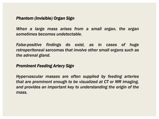Phantom (Invisible) Organ Sign
When a large mass arises from a small organ, the organ
sometimes becomes undetectable.
False-positive findings do exist, as in cases of huge
retroperitoneal sarcomas that involve other small organs such as
the adrenal gland.
Prominent Feeding Artery Sign
Hypervascular masses are often supplied by feeding arteries
that are prominent enough to be visualized at CT or MR imaging,
and provides an important key to understanding the origin of the
mass.
 