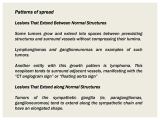 Patterns of spread
Lesions That Extend Between Normal Structures
Some tumors grow and extend into spaces between preexisting
structures and surround vessels without compressing their lumina.
Lymphangiomas and ganglioneuromas are examples of such
tumors.
Another entity with this growth pattern is lymphoma. This
neoplasm tends to surround adjacent vessels, manifesting with the
“CT angiogram sign” or “floating aorta sign”
Lesions That Extend along Normal Structures
Tumors of the sympathetic ganglia (ie, paragangliomas,
ganglioneuromas) tend to extend along the sympathetic chain and
have an elongated shape.
 
