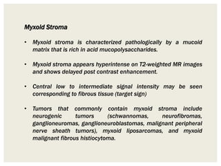 Myxoid Stroma
• Myxoid stroma is characterized pathologically by a mucoid
matrix that is rich in acid mucopolysaccharides.
• Myxoid stroma appears hyperintense on T2-weighted MR images
and shows delayed post contrast enhancement.
• Central low to intermediate signal intensity may be seen
corresponding to fibrous tissue (target sign)
• Tumors that commonly contain myxoid stroma include
neurogenic tumors (schwannomas, neurofibromas,
ganglioneuromas, ganglioneuroblastomas, malignant peripheral
nerve sheath tumors), myxoid liposarcomas, and myxoid
malignant fibrous histiocytoma.
 