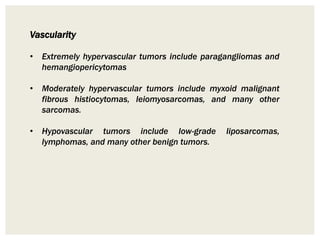 Vascularity
• Extremely hypervascular tumors include paragangliomas and
hemangiopericytomas
• Moderately hypervascular tumors include myxoid malignant
fibrous histiocytomas, leiomyosarcomas, and many other
sarcomas.
• Hypovascular tumors include low-grade liposarcomas,
lymphomas, and many other benign tumors.
 