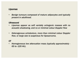 Lipomas
• Benign tumours composed of mature adipocytes and typically
present in adulthood.
Ultrasound
• Lipomas appear as soft variably echogenic masses with no
acoustic shadowing, and no or minimal colour Doppler flow
• Heterogenous echotexture, more than minimal colour Doppler
flow, or large size is suspicious for liposarcoma.
CT
• Homogeneous low attenuation mass (typically approximately -
65 to -120 HU).
 