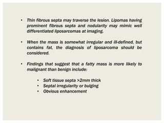 • Thin fibrous septa may traverse the lesion. Lipomas having
prominent fibrous septa and nodularity may mimic well
differentiated liposarcomas at imaging.
• When the mass is somewhat irregular and ill-defined, but
contains fat, the diagnosis of liposarcoma should be
considered.
• Findings that suggest that a fatty mass is more likely to
malignant than benign include:
• Soft tissue septa >2mm thick
• Septal irregularity or bulging
• Obvious enhancement
 