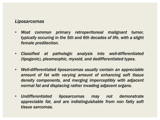 Liposarcomas
• Most common primary retroperitoneal malignant tumor,
typically occuring in the 5th and 6th decades of life, with a slight
female predilection.
• Classified at pathologic analysis into well-differentiated
(lipogenic), pleomorphic, myxoid, and dedifferentiated types.
• Well-differentiated liposarcomas usually contain an appreciable
amount of fat with varying amount of enhancing soft tissue
density components, and merging imperceptibly with adjacent
normal fat and displacing rather invading adjacent organs.
• Undifferentiated liposarcomas may not demonstrate
appreciable fat, and are indistinguishable from non fatty soft
tissue sarcomas.
 