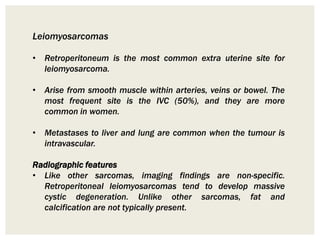 Leiomyosarcomas
• Retroperitoneum is the most common extra uterine site for
leiomyosarcoma.
• Arise from smooth muscle within arteries, veins or bowel. The
most frequent site is the IVC (50%), and they are more
common in women.
• Metastases to liver and lung are common when the tumour is
intravascular.
Radiographic features
• Like other sarcomas, imaging findings are non-specific.
Retroperitoneal leiomyosarcomas tend to develop massive
cystic degeneration. Unlike other sarcomas, fat and
calcification are not typically present.
 