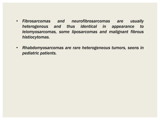 • Fibrosarcomas and neurofibrosarcomas are usually
heterogenous and thus identical in appearance to
leiomyosarcomas, some liposarcomas and malignant fibrous
histiocytomas.
• Rhabdomyosarcomas are rare heterogeneous tumors, seens in
pediatric patients.
 