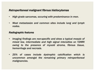 Retroperitoneal malignant fibrous histiocytomas
• High grade sarcomas, occuring with predominance in men.
• Most metastasize and common sites include lung and lymph
nodes.
Radiographic features
• Imaging findings are non-specific and show a typical mosaic of
mixed low, intermediate and high signal intensities on T2MRI
owing to the presence of myxoid stroma, fibrous tissue,
hemorrhage and necrosis.
• 25% of cases include dystrophic calcification which is
uncommon amongst the remaining primary retroperitoneal
malignancies.
 