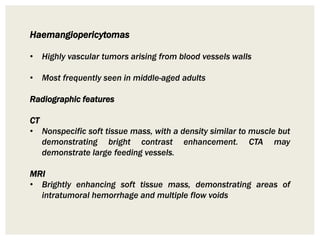 Haemangiopericytomas
• Highly vascular tumors arising from blood vessels walls
• Most frequently seen in middle-aged adults
Radiographic features
CT
• Nonspecific soft tissue mass, with a density similar to muscle but
demonstrating bright contrast enhancement. CTA may
demonstrate large feeding vessels.
MRI
• Brightly enhancing soft tissue mass, demonstrating areas of
intratumoral hemorrhage and multiple flow voids
 
