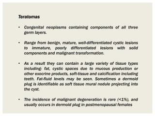 Teratomas
• Congenital neoplasms containing components of all three
germ layers.
• Range from benign, mature, well-differentiated cystic lesions
to immature, poorly differentiated lesions with solid
components and malignant transformation.
• As a result they can contain a large variety of tissue types
including: fat, cystic spaces due to mucous production or
other exocrine products, soft-tissue and calcification including
teeth. Fat-fluid levels may be seen. Sometimes a dermoid
plug is identifiable as soft tissue mural nodule projecting into
the cyst.
• The incidence of malignant degeneration is rare (<1%), and
usually occurs in dermoid plug in postmenopausal females
 
