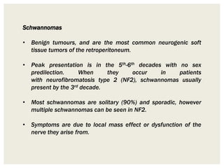 Schwannomas
• Benign tumours, and are the most common neurogenic soft
tissue tumors of the retroperitoneum.
• Peak presentation is in the 5th-6th decades with no sex
predilection. When they occur in patients
with neurofibromatosis type 2 (NF2), schwannomas usually
present by the 3rd decade.
• Most schwannomas are solitary (90%) and sporadic, however
multiple schwannomas can be seen in NF2.
• Symptoms are due to local mass effect or dysfunction of the
nerve they arise from.
 