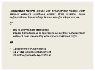 Radiographic features include well circumscribed masses which
displace adjacent structures without direct invasion. Cystic
degeneration or haemorrhage is seen in larger schwannomas.
CT
• low to intermediate attenuation
• intense homogeneous or heterogeneous contrast enhancement
• adjacent bone remodelling with smooth corticated edges
MRI
• T1: isointense or hypointense
• T1 C+ (Gd): intense enhancement
• T2: heterogeneously hyperintense
 