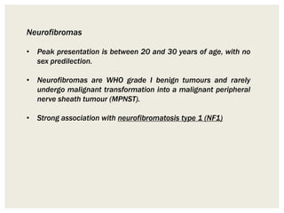 Neurofibromas
• Peak presentation is between 20 and 30 years of age, with no
sex predilection.
• Neurofibromas are WHO grade I benign tumours and rarely
undergo malignant transformation into a malignant peripheral
nerve sheath tumour (MPNST).
• Strong association with neurofibromatosis type 1 (NF1)
 