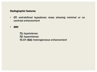 Radiographic features
• CT: well-defined hypodense mass showing minimal or no
contrast enhancement
• MRI
T1: hypointense
T2: hyperintense
T1 C+ (Gd): heterogeneous enhancement
 