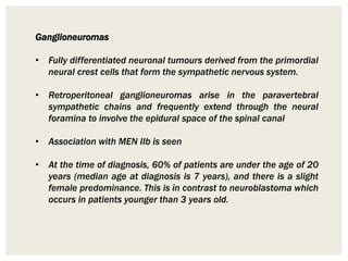 Ganglioneuromas
• Fully differentiated neuronal tumours derived from the primordial
neural crest cells that form the sympathetic nervous system.
• Retroperitoneal ganglioneuromas arise in the paravertebral
sympathetic chains and frequently extend through the neural
foramina to involve the epidural space of the spinal canal
• Association with MEN IIb is seen
• At the time of diagnosis, 60% of patients are under the age of 20
years (median age at diagnosis is 7 years), and there is a slight
female predominance. This is in contrast to neuroblastoma which
occurs in patients younger than 3 years old.
 