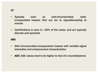 CT
• Typically seen as well-circumscribed, solid,
encapsulated masses that are iso to hypoattenuating to
muscle.
• Calcifications is seen in ~20% of the cases, and are typically
discrete and speckled
MRI
• Well circumscribed encapsulated masses with variable signal
intensities and enhancement characteristics
• ADC: ADC values tend to be higher to that of a neuroblastoma
 