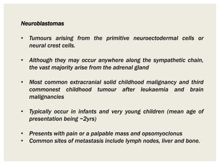 Neuroblastomas
• Tumours arising from the primitive neuroectodermal cells or
neural crest cells.
• Although they may occur anywhere along the sympathetic chain,
the vast majority arise from the adrenal gland
• Most common extracranial solid childhood malignancy and third
commonest childhood tumour after leukaemia and brain
malignancies
• Typically occur in infants and very young children (mean age of
presentation being ~2yrs)
• Presents with pain or a palpable mass and opsomyoclonus
• Common sites of metastasis include lymph nodes, liver and bone.
 