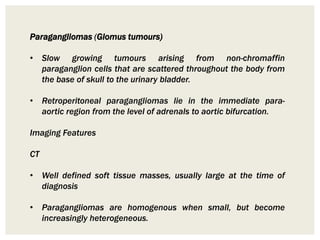 Paragangliomas (Glomus tumours)
• Slow growing tumours arising from non-chromaffin
paraganglion cells that are scattered throughout the body from
the base of skull to the urinary bladder.
• Retroperitoneal paragangliomas lie in the immediate para-
aortic region from the level of adrenals to aortic bifurcation.
Imaging Features
CT
• Well defined soft tissue masses, usually large at the time of
diagnosis
• Paragangliomas are homogenous when small, but become
increasingly heterogeneous.
 
