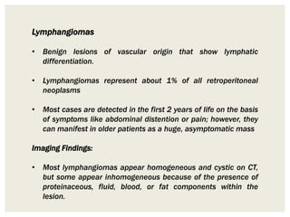 Lymphangiomas
• Benign lesions of vascular origin that show lymphatic
differentiation.
• Lymphangiomas represent about 1% of all retroperitoneal
neoplasms
• Most cases are detected in the first 2 years of life on the basis
of symptoms like abdominal distention or pain; however, they
can manifest in older patients as a huge, asymptomatic mass
Imaging Findings:
• Most lymphangiomas appear homogeneous and cystic on CT,
but some appear inhomogeneous because of the presence of
proteinaceous, fluid, blood, or fat components within the
lesion.
 