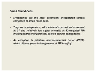 Small Round Cells
• Lymphomas are the most commonly encountered tumors
composed of small round cells.
• They are homogeneous, with minimal contrast enhancement
at CT and relatively low signal intensity at T2-weighted MR
imaging representing densely packed cellular components.
• An exception is primitive neuroectodermal tumor (PNET),
which often appears heterogeneous at MR imaging
 