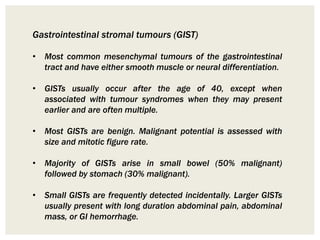 Gastrointestinal stromal tumours (GIST)
• Most common mesenchymal tumours of the gastrointestinal
tract and have either smooth muscle or neural differentiation.
• GISTs usually occur after the age of 40, except when
associated with tumour syndromes when they may present
earlier and are often multiple.
• Most GISTs are benign. Malignant potential is assessed with
size and mitotic figure rate.
• Majority of GISTs arise in small bowel (50% malignant)
followed by stomach (30% malignant).
• Small GISTs are frequently detected incidentally. Larger GISTs
usually present with long duration abdominal pain, abdominal
mass, or GI hemorrhage.
 