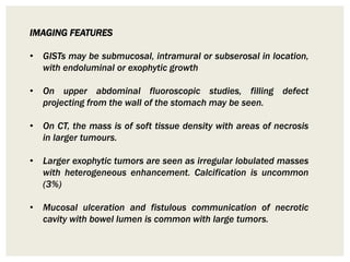 IMAGING FEATURES
• GISTs may be submucosal, intramural or subserosal in location,
with endoluminal or exophytic growth
• On upper abdominal fluoroscopic studies, filling defect
projecting from the wall of the stomach may be seen.
• On CT, the mass is of soft tissue density with areas of necrosis
in larger tumours.
• Larger exophytic tumors are seen as irregular lobulated masses
with heterogeneous enhancement. Calcification is uncommon
(3%)
• Mucosal ulceration and fistulous communication of necrotic
cavity with bowel lumen is common with large tumors.
 