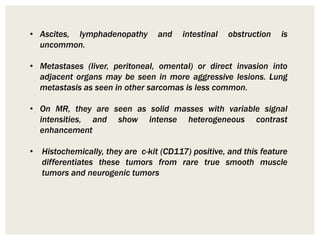 • Ascites, lymphadenopathy and intestinal obstruction is
uncommon.
• Metastases (liver, peritoneal, omental) or direct invasion into
adjacent organs may be seen in more aggressive lesions. Lung
metastasis as seen in other sarcomas is less common.
• On MR, they are seen as solid masses with variable signal
intensities, and show intense heterogeneous contrast
enhancement
• Histochemically, they are c-kit (CD117) positive, and this feature
differentiates these tumors from rare true smooth muscle
tumors and neurogenic tumors
 