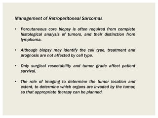 Management of Retroperitoneal Sarcomas
• Percutaneous core biopsy is often required from complete
histological analysis of tumors, and their distinction from
lymphoma.
• Although biopsy may identify the cell type, treatment and
prognosis are not affected by cell type.
• Only surgical resectability and tumor grade affect patient
survival.
• The role of imaging to determine the tumor location and
extent, to determine which organs are invaded by the tumor,
so that appropriate therapy can be planned.
 