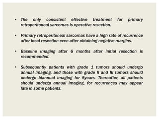 • The only consistent effective treatment for primary
retroperitoneal sarcomas is operative resection.
• Primary retroperitoneal sarcomas have a high rate of recurrence
after local resection even after obtaining negative margins.
• Baseline imaging after 6 months after initial resection is
recommended.
• Subsequently patients with grade 1 tumors should undergo
annual imaging, and those with grade II and III tumors should
undergo biannual imaging for 5years. Thereafter, all patients
should undergo annual imaging, for recurrences may appear
late in some patients.
 