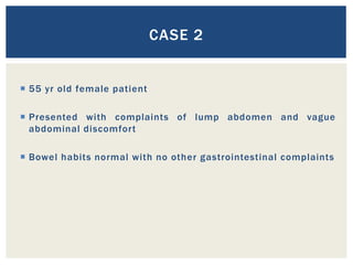 55 yr old female patient
 Presented with complaints of lump abdomen and vague
abdominal discomfort
 Bowel habits normal with no other gastrointestinal complaints
CASE 2
 
