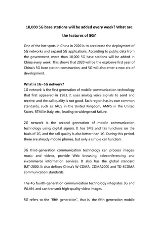 10,000 5G base stations will be added every week? What are
the features of 5G?
One of the hot spots in China in 2020 is to accelerate the deployment of
5G networks and expand 5G applications. According to public data from
the government, more than 10,000 5G base stations will be added in
China every week. This shows that 2020 will be the explosive first year of
China's 5G base station construction, and 5G will also enter a new era of
development.
What is 1G~5G network?
1G network is the first generation of mobile communication technology
that first appeared in 1983. It uses analog voice signals to send and
receive, and the call quality is not good. Each region has its own common
standards, such as TACS in the United Kingdom, AMPS in the United
States, RTMI in Italy, etc., leading to widespread failure.
2G network is the second generation of mobile communication
technology using digital signals. It has SMS and fax functions on the
basis of 1G, and the call quality is also better than 1G. During this period,
there are already mobile phones, but only a simple call function.
3G third-generation communication technology can process images,
music and videos, provide Web browsing, teleconferencing and
e-commerce information services. It also has the global standard
IMT-2000. It also defines China's W-CDMA, CDMA2000 and TD-SCDMA
communication standards.
The 4G fourth-generation communication technology integrates 3G and
WLAN, and can transmit high-quality video images.
5G refers to the "fifth generation", that is, the fifth generation mobile
 