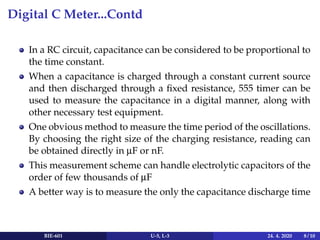 Digital C Meter...Contd
In a RC circuit, capacitance can be considered to be proportional to
the time constant.
When a capacitance is charged through a constant current source
and then discharged through a fixed resistance, 555 timer can be
used to measure the capacitance in a digital manner, along with
other necessary test equipment.
One obvious method to measure the time period of the oscillations.
By choosing the right size of the charging resistance, reading can
be obtained directly in µF or nF.
This measurement scheme can handle electrolytic capacitors of the
order of few thousands of µF
A better way is to measure the only the capacitance discharge time
BIE-601 U-5, L-3 24. 4. 2020 8 / 10
 