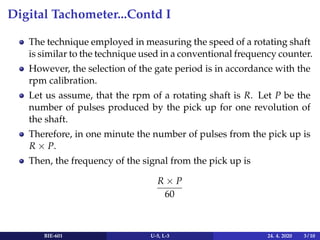 Digital Tachometer...Contd I
The technique employed in measuring the speed of a rotating shaft
is similar to the technique used in a conventional frequency counter.
However, the selection of the gate period is in accordance with the
rpm calibration.
Let us assume, that the rpm of a rotating shaft is R. Let P be the
number of pulses produced by the pick up for one revolution of
the shaft.
Therefore, in one minute the number of pulses from the pick up is
R × P.
Then, the frequency of the signal from the pick up is
R × P
60
BIE-601 U-5, L-3 24. 4. 2020 3 / 10
 