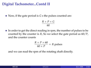 Digital Tachometer...Contd II
Now, if the gate period is G s the pulses counted are:
R × P × G
60
In order to get the direct reading in rpm, the number of pulses to be
counted by the counter is R, So we select the gate period as 60/P,
and the counter counts
R × P × 60
60 × P
= R pulses
and we can read the rpm of the rotating shaft directly.
BIE-601 U-5, L-3 24. 4. 2020 4 / 10
 