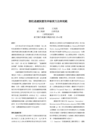 微粒過濾裝置效率檢測方法與規範
吳旭聖 江旭政
副工程師 正研究員
工研院能資所
新竹縣竹東鎮中興路四段 195-6 號
前言：
近年來由於室內空氣品質日受重視，加上高
科技產業對於作業環境之潔淨度要求日益增加，甚
者需考慮空調系統遭恐怖攻擊之防備，促使空氣過
濾網產業發展迅速，但相應而產生的需求為空氣過
濾網之規格說明與效能之確定，如何透過統一的測
試標準進行性能評估測試，因此包括 ASHRAE、
ISO、IEST、EN 或 JIS 等機構均進行 “過濾網測
試規範＂的研擬，希望藉此建立一標準評估比對之
研究平台，提供使用端選用過濾網時作為依據。
各國相關研究與學術單位為建立此一國際領
導地位，均投入人員與經費進行濾材特性與過濾效
能之研究，使測試方法與設備更為完善，這也彰顯
空氣過濾研究的重要性。但此一領域是複雜且結合
多項基礎科學之經驗和智慧，其中至少包含化學、
機械、生物、流體力學與量測技術等，性能測試技
術仍有非常寬廣的研究空間。目前過濾網測試規範
皆具有相似之評估程序與分析方法，但其中最廣為
業界流通之測試標準為 ASHRAE 52.1、ASHRAE
52.2、EN 1822 等微粒過濾規範與 JIS、ASHRAE 等
氣體濾網測試規範，這些規範之嚴謹性較為業界所
認同。本文中將針對微粒過濾網效率測試方法進行
介紹，氣體濾網測試系統將不於此說明。
微粒過濾原理：
室內空氣品質的改善除了空調系統需採用通
風系統引入足量且新鮮外氣之外，也可參考
ASHRAE 62.2 (2001)的標準針對室內特定的污染物
濃度是否已控制在允許的範圍來進行評估。而污染
物的移除必須倚賴空氣過濾(Air filtration)和空氣淨
化(Air cleaning)系統來達成。空氣過濾通常是指對
將空氣中的氣膠污染物(aerosol contaminants)，如微
小的固體和液體微粒，加以捕集並移除；空氣淨化
則通常是指利用吸附的方法將有害的氣體或蒸汽
去除。氣膠的過濾效率與使用濾網形式和空調系統
的設計均有關係。越大顆粒的微粒即使使用較低效
率的濾網也可以移除，如因重力影響於氣流輸送過
程時移除之大於 15μm 粉塵，但是較小的微粒則
需要較高效能的濾網才能有較具體的效果。
微粒過濾濾網約可歸類為機械式濾網和靜電
式濾網兩種，兩種在特性上有些差異，但是都是以
纖維的形狀任意的堆疊而成濾材基材(filtration
media)，使用時將過濾網安置成與氣流的方向垂
直，以捕集通過氣流中的微粒。纖維的平均直徑可
由微米以下(<1μm)至 50μm 以上，濾材纖維密度可
以由 1% to 30%，端視纖維材料和濾網效率等級，
纖維材料可以是棉質、玻纖、合成聚酯纖維
(polypropylene)、金屬和其他更多的材料。
濾塵原理可細分為 Impaction、Interception、
Brownian motion 和 Electrostatic attraction 四個主要機
制(如圖 1a)，前三者主要是機械式濾網捕集微粒的
主要機制，其分別產生的作用和微粒的大小和重量
有密切的關係，而靜電吸引機制則是利用纖維和微
粒所帶電荷之間的靜電力，加強較小微粒的捕集效
果，四種捕集機制簡單介紹如下：
（1） Impaction：因重量較重之塵粒慣性大，運動
 