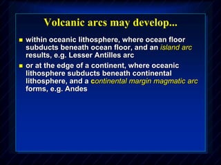 Volcanic arcs may develop...
 within oceanic lithosphere, where ocean floor
subducts beneath ocean floor, and an island arc
results, e.g. Lesser Antilles arc
 or at the edge of a continent, where oceanic
lithosphere subducts beneath continental
lithosphere, and a continental margin magmatic arc
forms, e.g. Andes
 
