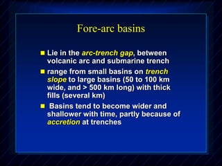 Fore-arc basins
 Lie in the arc-trench gap, between
volcanic arc and submarine trench
 range from small basins on trench
slope to large basins (50 to 100 km
wide, and > 500 km long) with thick
fills (several km)
 Basins tend to become wider and
shallower with time, partly because of
accretion at trenches
 