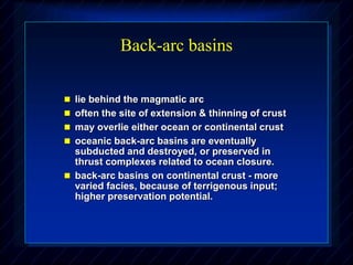 Back-arc basins
 lie behind the magmatic arc
 often the site of extension & thinning of crust
 may overlie either ocean or continental crust
 oceanic back-arc basins are eventually
subducted and destroyed, or preserved in
thrust complexes related to ocean closure.
 back-arc basins on continental crust - more
varied facies, because of terrigenous input;
higher preservation potential.
 