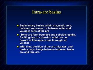 Intra-arc basins
 Sedimentary basins within magmatic arcs,
between volcanoes, or between older and
younger belts of the arc
 Some are fault-bounded and subside rapidly.
Faulting due to extension within arc, or
flexure of lithosphere due to weight of
volcano.
 With time, position of the arc migrates, and
basins may change between intra-arc, back-
arc and fore-arc.
 