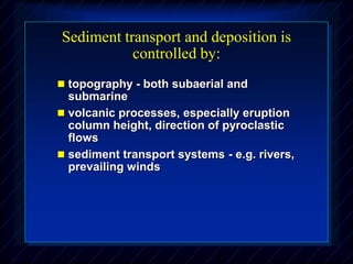 Sediment transport and deposition is
controlled by:
 topography - both subaerial and
submarine
 volcanic processes, especially eruption
column height, direction of pyroclastic
flows
 sediment transport systems - e.g. rivers,
prevailing winds
 