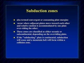 Subduction zones
 also termed convergent or consuming plate margins
 occur where adjacent plates move toward each other
and relative motion is accommodated by one plate
over-riding the other.
 These zones are classified as either oceanic or
subcontinental, depending on the overriding plate.
 If the "subducting" plate is continental, subduction
will cease and a mountain belt will form within a
collision zone.
 