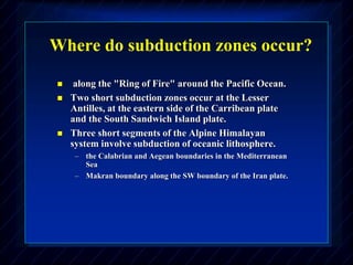Where do subduction zones occur?
 along the "Ring of Fire" around the Pacific Ocean.
 Two short subduction zones occur at the Lesser
Antilles, at the eastern side of the Carribean plate
and the South Sandwich Island plate.
 Three short segments of the Alpine Himalayan
system involve subduction of oceanic lithosphere.
– the Calabrian and Aegean boundaries in the Mediterranean
Sea
– Makran boundary along the SW boundary of the Iran plate.
 