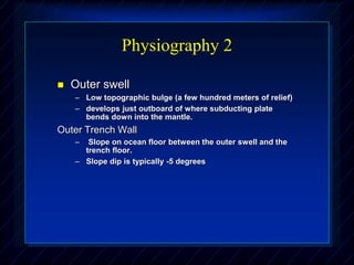 Physiography 2
 Outer swell
– Low topographic bulge (a few hundred meters of relief)
– develops just outboard of where subducting plate
bends down into the mantle.
Outer Trench Wall
– Slope on ocean floor between the outer swell and the
trench floor.
– Slope dip is typically -5 degrees
 