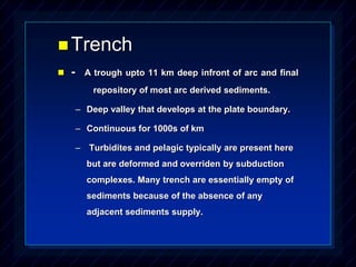 Trench
 - A trough upto 11 km deep infront of arc and final
repository of most arc derived sediments.
– Deep valley that develops at the plate boundary.
– Continuous for 1000s of km
– Turbidites and pelagic typically are present here
but are deformed and overriden by subduction
complexes. Many trench are essentially empty of
sediments because of the absence of any
adjacent sediments supply.
 