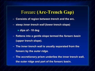 Forearc (Arc-Trench Gap)
– Consists of region between trench and the arc.
– steep inner trench wall (lower trench slope)
 dips of - 10 deg
– flattens into a gentle slope termed the forearc basin
(upper trench slope).
– The inner trench wall is usually separated from the
forearc by the outer ridge.
– The accretionary prism underlies the inner trench wall,
the outer ridge and part of the forearc basin.
 