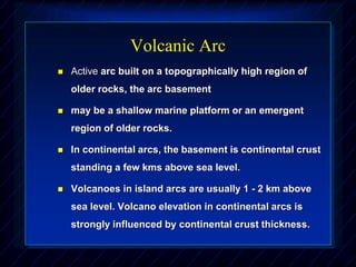 Volcanic Arc
 Active arc built on a topographically high region of
older rocks, the arc basement
 may be a shallow marine platform or an emergent
region of older rocks.
 In continental arcs, the basement is continental crust
standing a few kms above sea level.
 Volcanoes in island arcs are usually 1 - 2 km above
sea level. Volcano elevation in continental arcs is
strongly influenced by continental crust thickness.
 